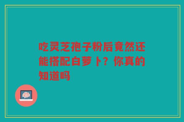 吃灵芝孢子粉后竟然还能搭配白萝卜？你真的知道吗