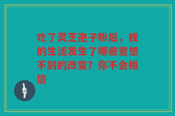 吃了灵芝孢子粉后，我的生活发生了哪些意想不到的改变？你不会相信