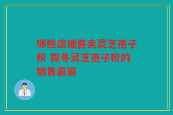 哪些店铺售卖灵芝孢子粉 探寻灵芝孢子粉的销售渠道