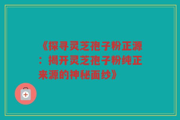 《探寻灵芝孢子粉正源：揭开灵芝孢子粉纯正来源的神秘面纱》