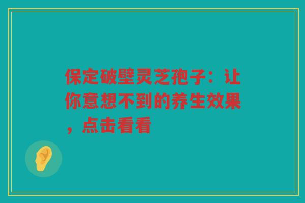 保定破壁灵芝孢子：让你意想不到的养生效果，点击看看