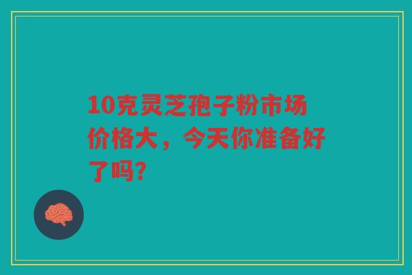 10克灵芝孢子粉市场价格大，今天你准备好了吗？