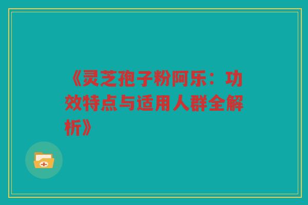 《灵芝孢子粉阿乐：功效特点与适用人群全解析》