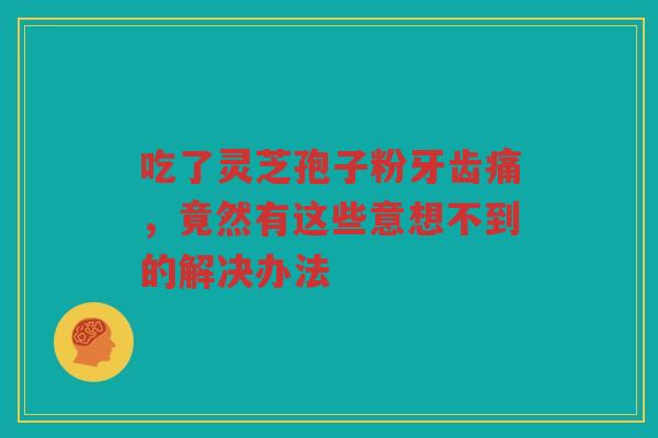 吃了灵芝孢子粉牙齿痛，竟然有这些意想不到的解决办法
