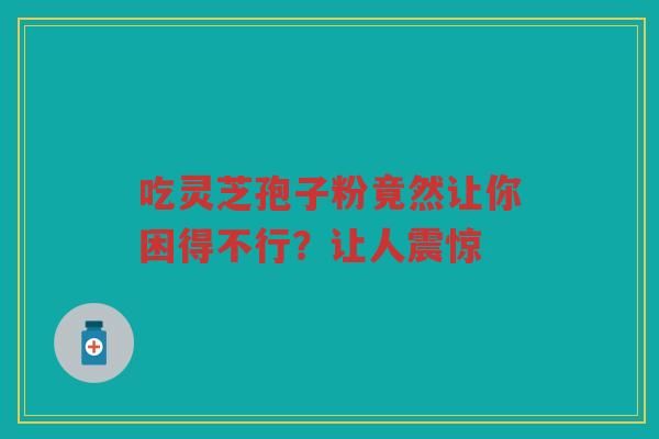 吃灵芝孢子粉竟然让你困得不行？让人震惊