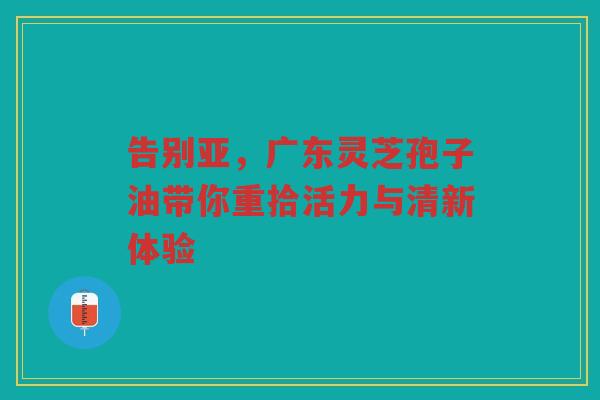 告别亚，广东灵芝孢子油带你重拾活力与清新体验
