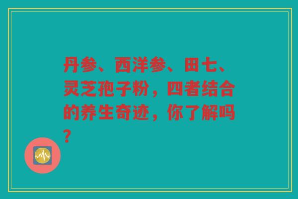 丹参、西洋参、田七、灵芝孢子粉,四者结合的养生奇迹,你了解吗? 丹参、西洋参、田七、灵芝孢子粉,四者结合的养生奇迹,你了解吗?