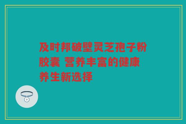 及时邦破壁灵芝孢子粉胶囊 营养丰富的健康养生新选择