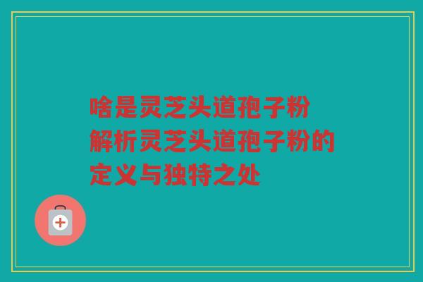 啥是灵芝头道孢子粉 解析灵芝头道孢子粉的定义与独特之处