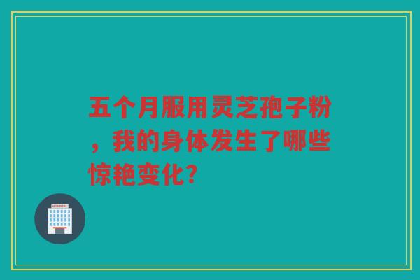 五个月服用灵芝孢子粉，我的身体发生了哪些惊艳变化？