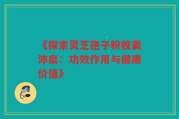 《探索灵芝孢子粉胶囊沛泉：功效作用与健康价值》