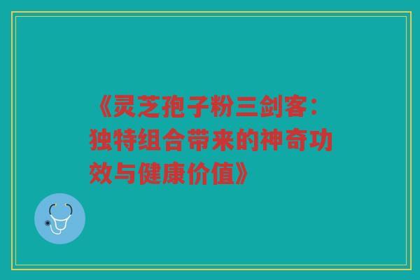 《灵芝孢子粉三剑客：独特组合带来的神奇功效与健康价值》