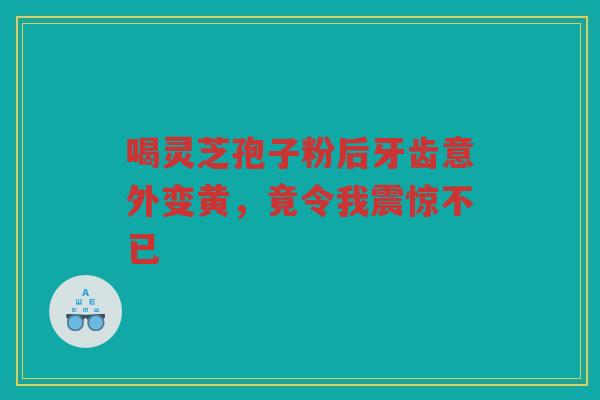 喝灵芝孢子粉后牙齿意外变黄，竟令我震惊不已