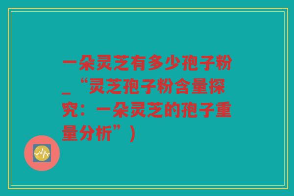 一朵灵芝有多少孢子粉_“灵芝孢子粉含量探究：一朵灵芝的孢子重量分析”)