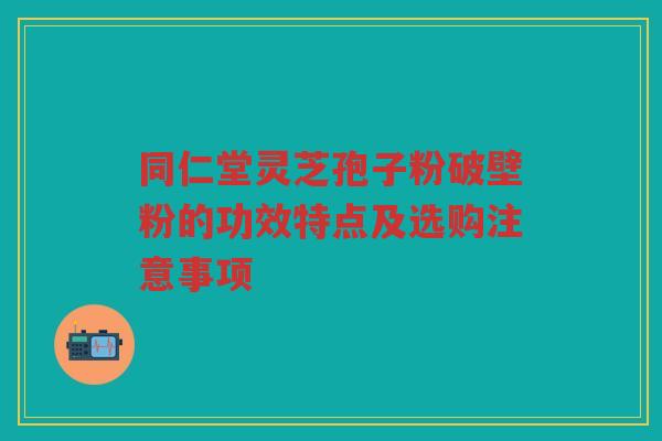 同仁堂灵芝孢子粉破壁粉的功效特点及选购注意事项