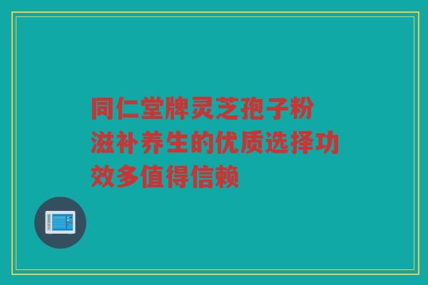 同仁堂牌灵芝孢子粉 滋补养生的优质选择功效多值得信赖