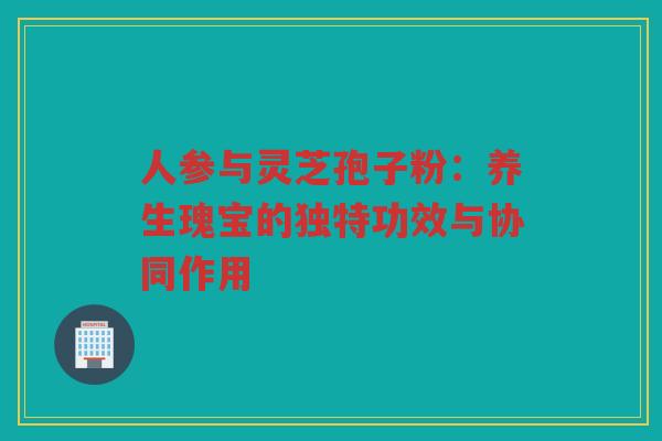 人参与灵芝孢子粉:养生瑰宝的独特功效与协同作用 人参与灵芝孢子粉:养生瑰宝的独特功效与协同作用
