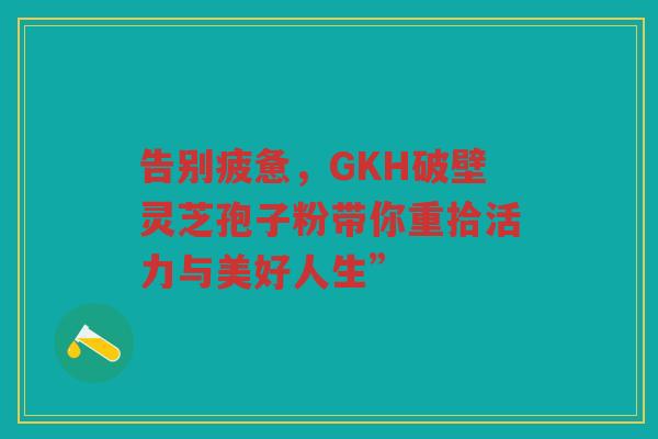 告别疲惫,GKH破壁灵芝孢子粉带你重拾活力与美好人生” 告别疲惫,GKH破壁灵芝孢子粉带你重拾活力与美好人生”