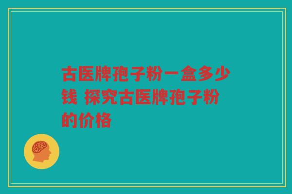 古医牌孢子粉一盒多少钱 探究古医牌孢子粉的价格