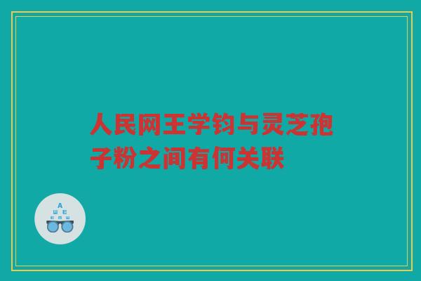 人民网王学钧与灵芝孢子粉之间有何关联