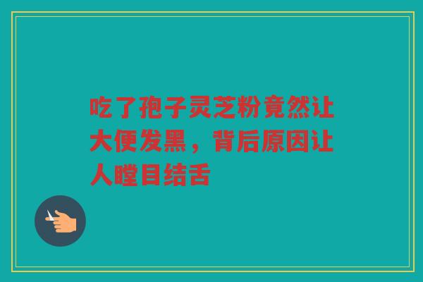 吃了孢子灵芝粉竟然让大便发黑，背后原因让人瞠目结舌
