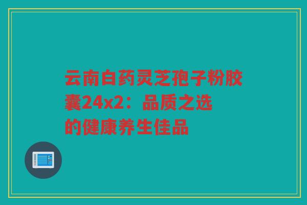 云南白药灵芝孢子粉胶囊24x2：品质之选的健康养生佳品