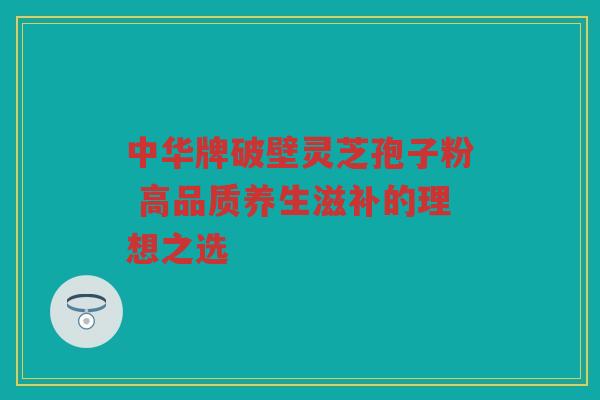 中华牌破壁灵芝孢子粉 高品质养生滋补的理想之选 中华牌破壁灵芝孢子粉 高品质养生滋补的理想之选