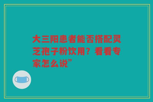 大三阳患者能否搭配灵芝孢子粉饮用？看看专家怎么说”