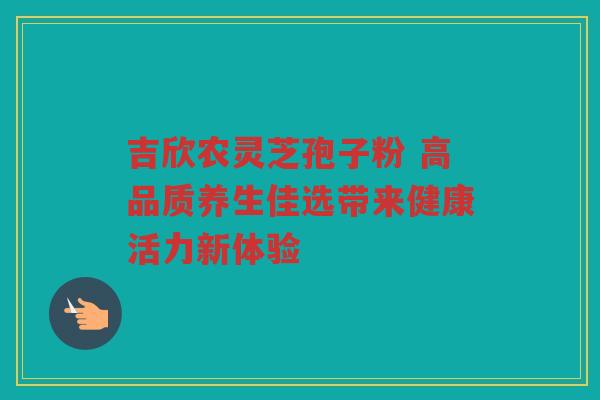 吉欣农灵芝孢子粉 高品质养生佳选带来健康活力新体验