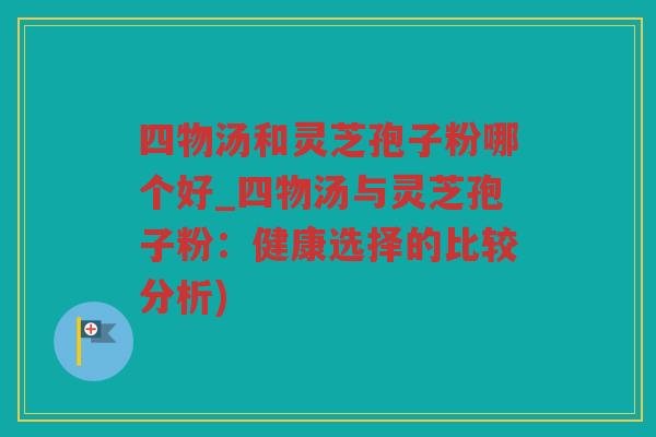 四物汤和灵芝孢子粉哪个好_四物汤与灵芝孢子粉：健康选择的比较分析)