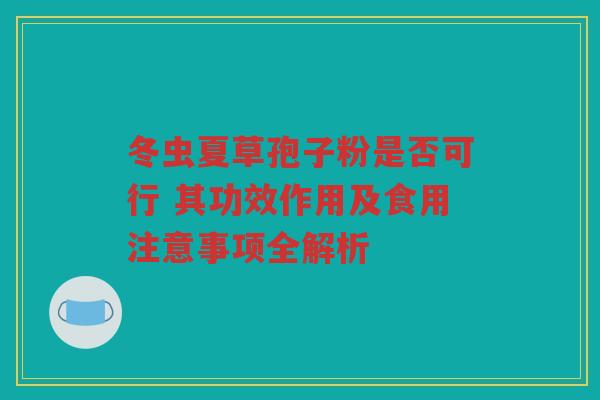 冬虫夏草孢子粉是否可行 其功效作用及食用注意事项全解析