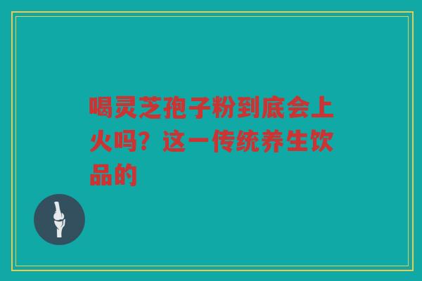 喝灵芝孢子粉到底会上火吗?这一传统养生饮品的 喝灵芝孢子粉到底会上火吗?这一传统养生饮品的
