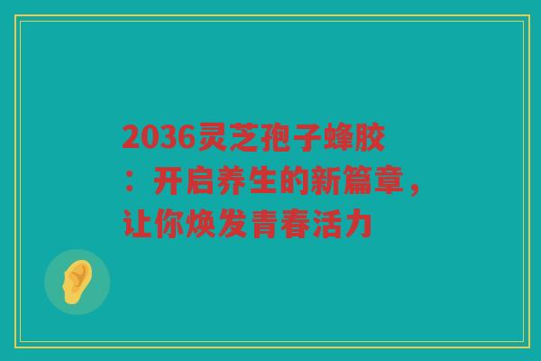 2036灵芝孢子蜂胶：开启养生的新篇章，让你焕发青春活力