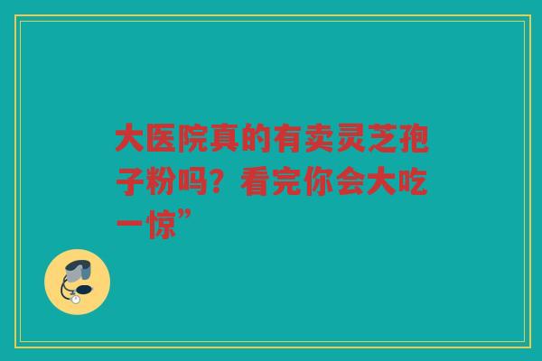 大医院真的有卖灵芝孢子粉吗？看完你会大吃一惊”