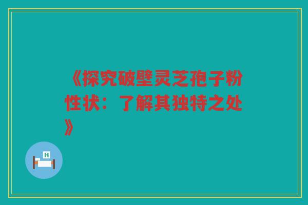 《探究破壁灵芝孢子粉性状：了解其独特之处》