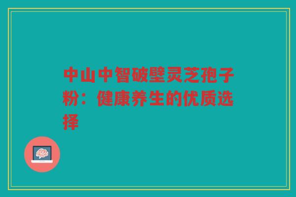 中山中智破壁灵芝孢子粉：健康养生的优质选择