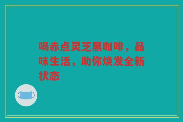 喝赤点灵芝黑咖啡，品味生活，助你焕发全新状态