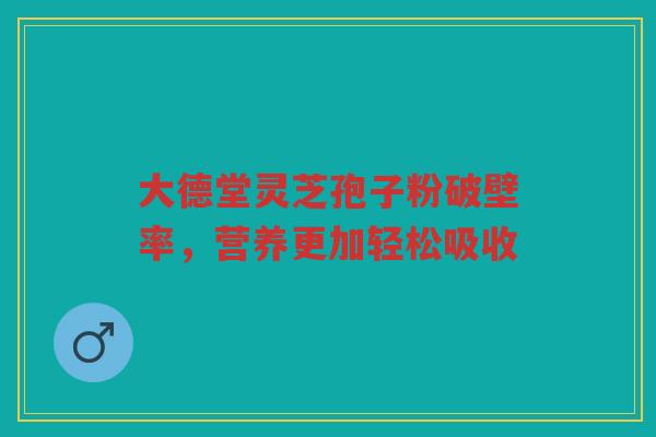 大德堂灵芝孢子粉破壁率，营养更加轻松吸收