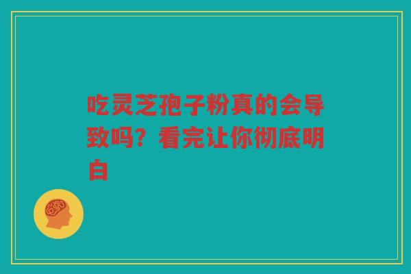 吃灵芝孢子粉真的会导致吗？看完让你彻底明白
