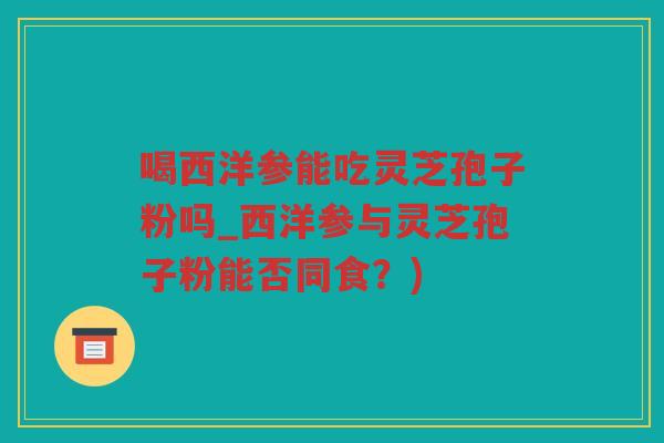 喝西洋参能吃灵芝孢子粉吗_西洋参与灵芝孢子粉能否同食？)