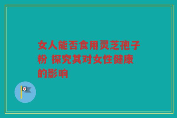 女人能否食用灵芝孢子粉 探究其对女性健康的影响