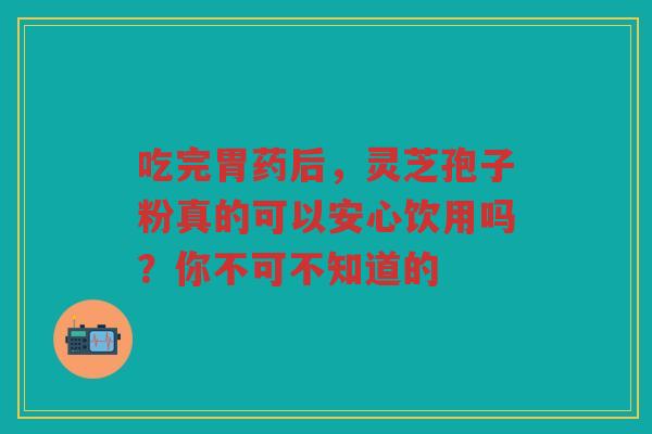 吃完胃药后，灵芝孢子粉真的可以安心饮用吗？你不可不知道的