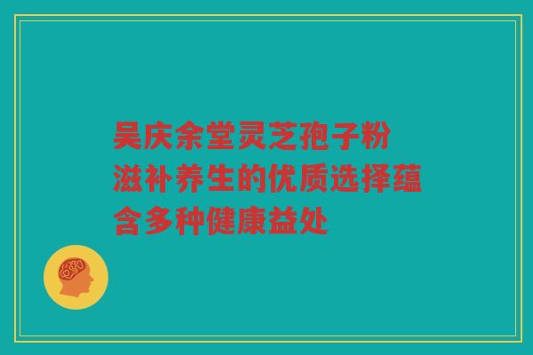 吴庆余堂灵芝孢子粉 滋补养生的优质选择蕴含多种健康益处