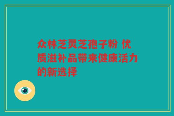 众林芝灵芝孢子粉 优质滋补品带来健康活力的新选择