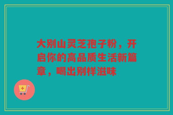大别山灵芝孢子粉，开启你的高品质生活新篇章，喝出别样滋味