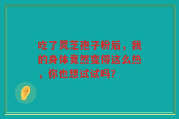 吃了灵芝孢子粉后，我的身体竟然变得这么热，你也想试试吗？