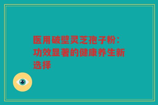 医用破壁灵芝孢子粉：功效显著的健康养生新选择