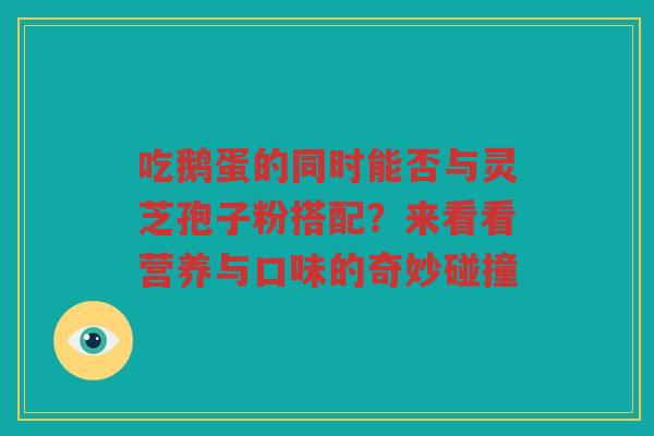 吃鹅蛋的同时能否与灵芝孢子粉搭配？来看看营养与口味的奇妙碰撞