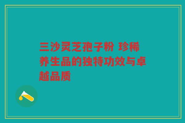 三沙灵芝孢子粉 珍稀养生品的独特功效与卓越品质