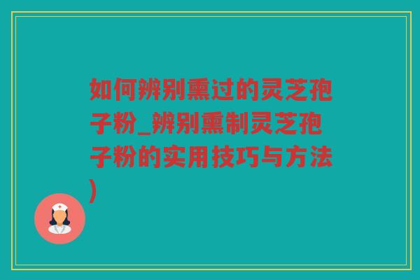 如何辨别熏过的灵芝孢子粉_辨别熏制灵芝孢子粉的实用技巧与方法)